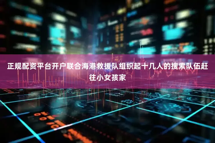 正规配资平台开户联合海港救援队组织起十几人的搜索队伍赶往小女孩家
