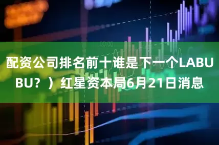 配资公司排名前十谁是下一个LABUBU？）红星资本局6月21日消息