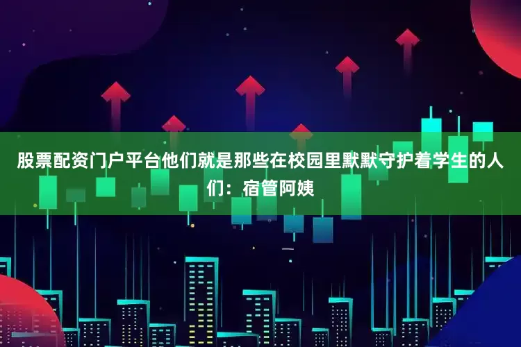 股票配资门户平台他们就是那些在校园里默默守护着学生的人们：宿管阿姨