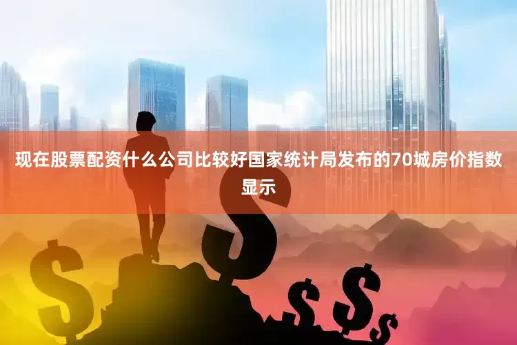 现在股票配资什么公司比较好国家统计局发布的70城房价指数显示
