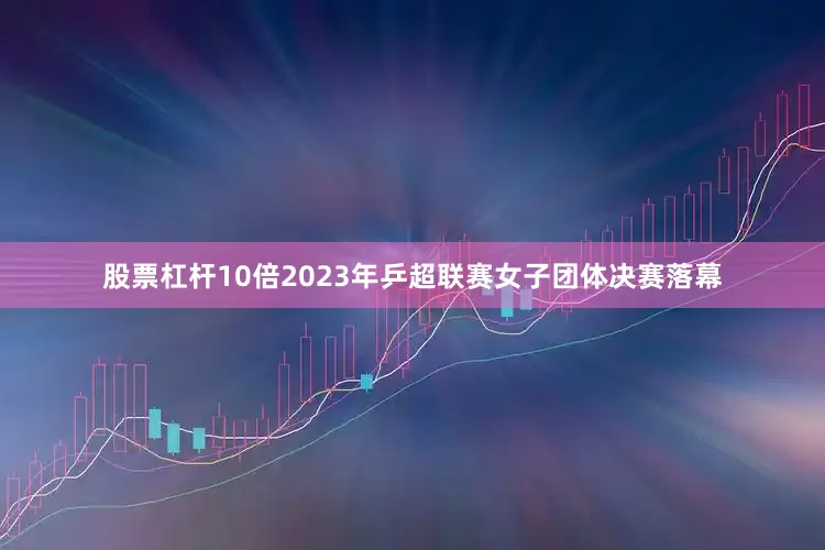 股票杠杆10倍2023年乒超联赛女子团体决赛落幕