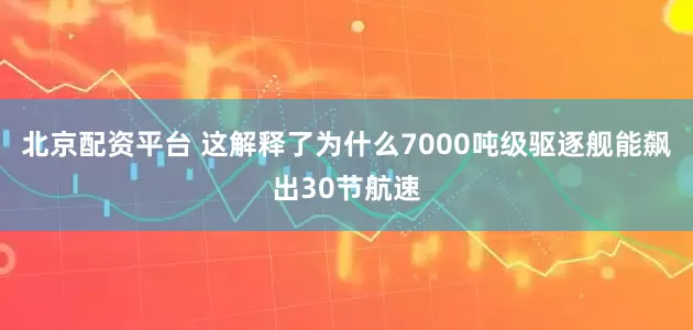北京配资平台 这解释了为什么7000吨级驱逐舰能飙出30节航速