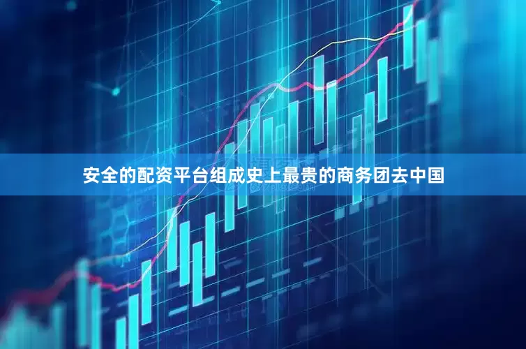 安全的配资平台组成史上最贵的商务团去中国