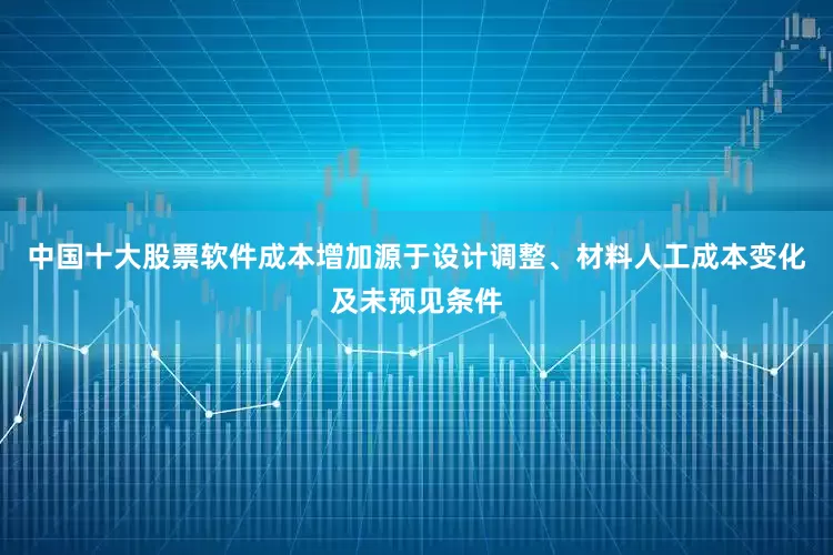 中国十大股票软件成本增加源于设计调整、材料人工成本变化及未预见条件