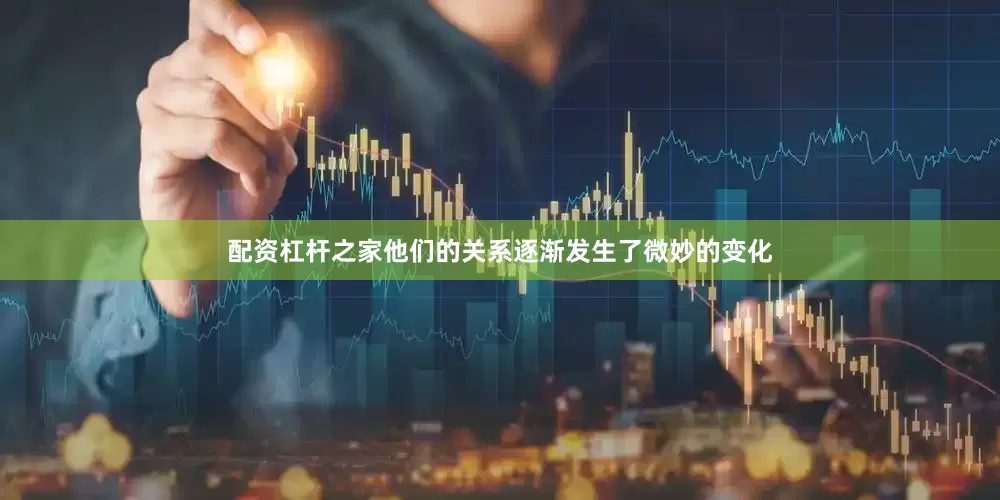 配资杠杆之家他们的关系逐渐发生了微妙的变化