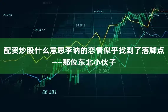 配资炒股什么意思李讷的恋情似乎找到了落脚点——那位东北小伙子