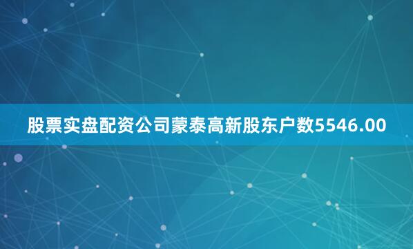 股票实盘配资公司蒙泰高新股东户数5546.00
