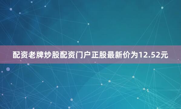 配资老牌炒股配资门户正股最新价为12.52元