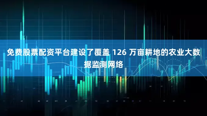 免费股票配资平台建设了覆盖 126 万亩耕地的农业大数据监测网络