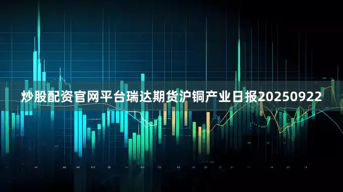 炒股配资官网平台瑞达期货沪铜产业日报20250922