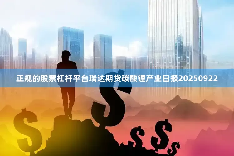 正规的股票杠杆平台瑞达期货碳酸锂产业日报20250922