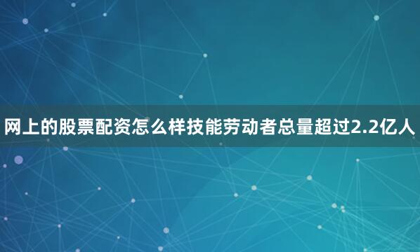 网上的股票配资怎么样技能劳动者总量超过2.2亿人